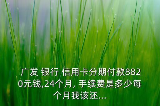  廣發(fā) 銀行 信用卡分期付款8820元錢(qián),24個(gè)月, 手續(xù)費(fèi)是多少每個(gè)月我該還...