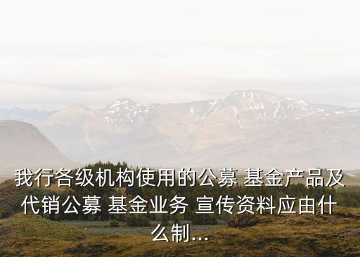 我行各級機構使用的公募 基金產品及代銷公募 基金業(yè)務 宣傳資料應由什么制...