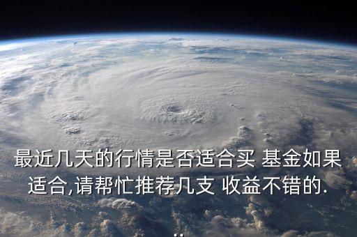 最近幾天的行情是否適合買(mǎi) 基金如果適合,請(qǐng)幫忙推薦幾支 收益不錯(cuò)的...