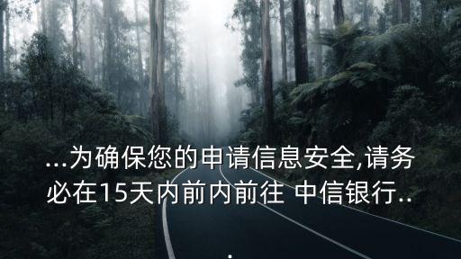 ...為確保您的申請信息安全,請務必在15天內前內前往 中信銀行...