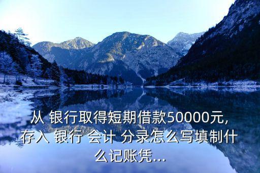 從 銀行取得短期借款50000元,存入 銀行 會計 分錄怎么寫填制什么記賬憑...