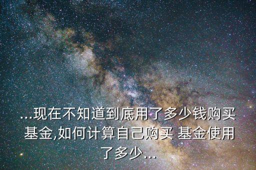 ...現(xiàn)在不知道到底用了多少錢購買 基金,如何計算自己購買 基金使用了多少...