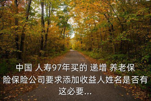 中國 人壽97年買的 遞增 養(yǎng)老保險保險公司要求添加收益人姓名是否有這必要...