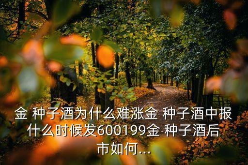 金 種子酒為什么難漲金 種子酒中報(bào)什么時(shí)候發(fā)600199金 種子酒后市如何...