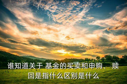 誰(shuí)知道關(guān)于 基金的買賣和申購(gòu)、 贖回是指什么區(qū)別是什么