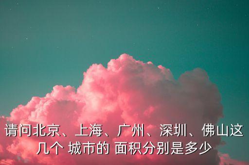 請(qǐng)問北京、上海、廣州、深圳、佛山這幾個(gè) 城市的 面積分別是多少