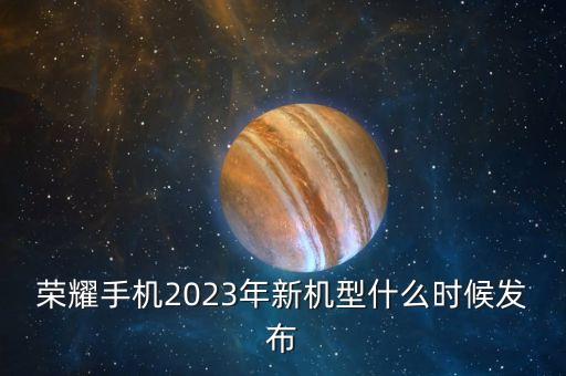 榮耀手機(jī)2023年新機(jī)型什么時候發(fā)布