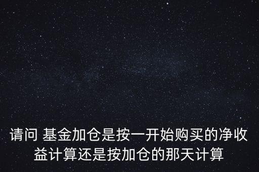 請問 基金加倉是按一開始購買的凈收益計算還是按加倉的那天計算