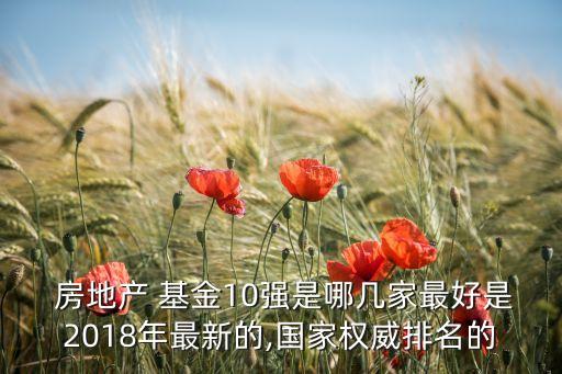  房地產 基金10強是哪幾家最好是2018年最新的,國家權威排名的