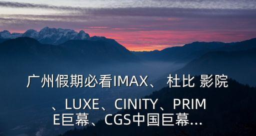 廣州假期必看IMAX、 杜比 影院、LUXE、CINITY、PRIME巨幕、CGS中國巨幕...