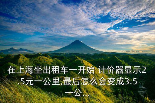 在上海坐出租車一開始 計價器顯示2.5元一公里,最后怎么會變成3.5一公...