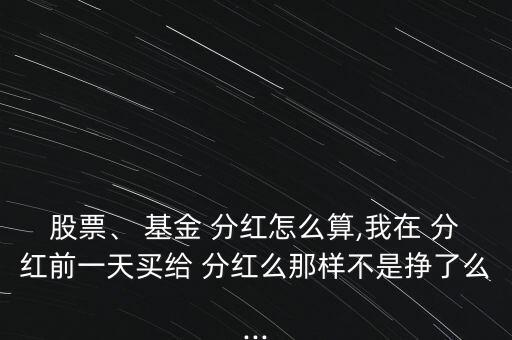 股票、 基金 分紅怎么算,我在 分紅前一天買給 分紅么那樣不是掙了么...