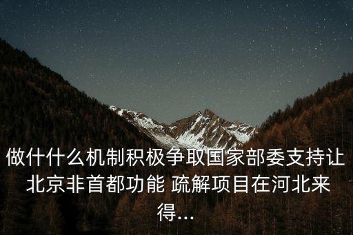 做什什么機(jī)制積極爭取國家部委支持讓 北京非首都功能 疏解項(xiàng)目在河北來得...